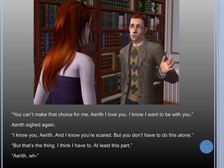 “You can’t make that choice for me. Aerith I love you. I know I want to be with you.”Aerith sighed again.“I know you, Aerith. And I know you’re scared. But you don’t have to do this alone.”“But that’s the thing. I think I have to. At least this part.”“Aerith, wh-”