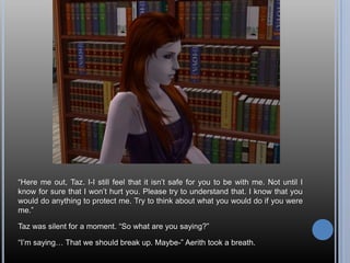 “Here me out, Taz. I-I still feel that it isn’t safe for you to be with me. Not until I know for sure that I won’t hurt you. Please try to understand that. I know that you would do anything to protect me. Try to think about what you would do if you were me.”Taz was silent for a moment. “So what are you saying?”“I’m saying… That we should break up. Maybe-” Aerith took a breath.