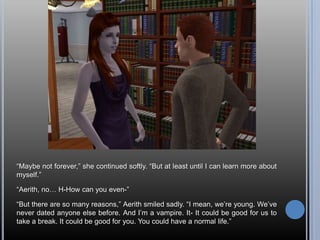 “Maybe not forever,” she continued softly. “But at least until I can learn more about myself.”“Aerith, no… H-How can you even-”“But there are so many reasons,” Aerith smiled sadly. “I mean, we’re young. We’ve never dated anyone else before. And I’m a vampire. It- It could be good for us to take a break. It could be good for you. You could have a normal life.”
