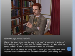 “I rather have you than a normal life.”“Maybe. But you’d never know for sure if you didn’t at least give it a chance,” Aerith pointed out. She could see Taz getting annoyed; he was biting his tongue, probably to keep himself from saying something he’d regret.“So how would we know?” He finally said. “I mean, just how long is this break supposed to last? Who knows when you’d find the answers you’re looking for?”
