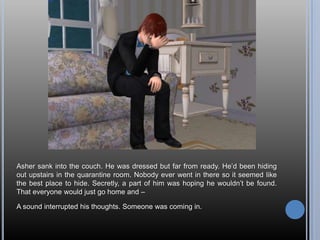 Asher sank into the couch. He was dressed but far from ready. He’d been hiding out upstairs in the quarantine room. Nobody ever went in there so it seemed like the best place to hide. Secretly, a part of him was hoping he wouldn’t be found. That everyone would just go home and –A sound interrupted his thoughts. Someone was coming in.