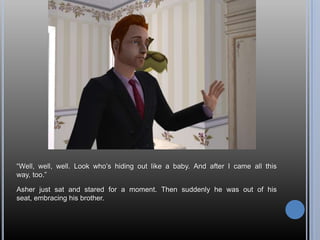“Well, well, well. Look who’s hiding out like a baby. And after I came all this way, too.”Asher just sat and stared for a moment. Then suddenly he was out of his seat, embracing his brother.