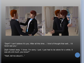 “Zeph? I can’t believe it’s you. After all this time… I kind of thought that well… I’d never see you.”Zeph looked away. “I know. I’m sorry. I just. I just had to be alone for a while. It was all a bit much, you know?”“Yeah, tell me about it…”