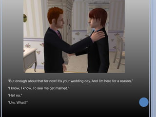 “But enough about that for now! It’s your wedding day. And I’m here for a reason.”“I know, I know. To see me get married.”“Hell no.”“Um. What?”