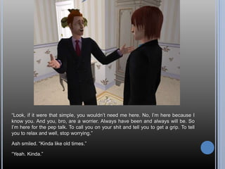 “Look, if it were that simple, you wouldn’t need me here. No, I’m here because I know you. And you, bro, are a worrier. Always have been and always will be. So I’m here for the pep talk. To call you on your shit and tell you to get a grip. To tell you to relax and well, stop worrying.”Ash smiled. “Kinda like old times.”“Yeah. Kinda.”