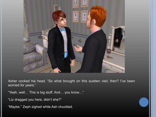 Asher cocked his head. “So what brought on this sudden visit, then? I’ve been worried for years.”“Yeah, well… This is big stuff. And… you know…”“Liz dragged you here, didn’t she?”“Maybe.” Zeph sighed while Ash chuckled.