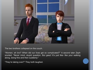 The two brothers collapsed on the couch.“Women, eh bro? When did our lives get so complicated?” A second later Zeph snorted. “Never mind, stupid question. But geez! It’s just like- like your walking along, doing fine and then suddenly-”“They’re taking over?” They both laughed.