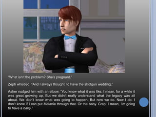 “What isn’t the problem? She’s pregnant.”Zeph whistled. “And I always thought I’d have the shotgun wedding.”Asher nudged him with an elbow. “You know what it was like. I mean, for a while it was great growing up. But we didn’t really understand what the legacy was all about. We didn’t know what was going to happen. But now we do. Now I do. I don’t know if I can put Melanie through that. Or the baby. Crap. I mean, I’m going to have a baby.”