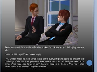 Zeph was quiet for a while before he spoke. “You know, mom died trying to save us.”“How could I forget?” Ash asked wryly.“No, what I mean is, she would have done everything she could to prevent the challenge. Only this time, you know way more than mom did. And you have more time. What happened to us doesn’t have to happen to them. …You had better make damn sure it doesn’t happen to them.”