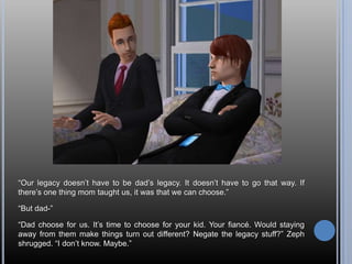 “Our legacy doesn’t have to be dad’s legacy. It doesn’t have to go that way. If there’s one thing mom taught us, it was that we can choose.”“But dad-”“Dad choose for us. It’s time to choose for your kid. Your fiancé. Would staying away from them make things turn out different? Negate the legacy stuff?” Zeph shrugged. “I don’t know. Maybe.”