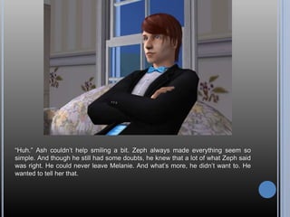 “Huh.” Ash couldn’t help smiling a bit. Zeph always made everything seem so simple. And though he still had some doubts, he knew that a lot of what Zeph said was right. He could never leave Melanie. And what’s more, he didn’t want to. He wanted to tell her that.
