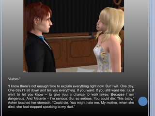 “Asher-”“I know there’s not enough time to explain everything right now. But I will. One day. One day I’ll sit down and tell you everything. If you want. If you still want me. I just want to let you know – to give you a chance to walk away. Because I am dangerous. And Melanie – I’m serious. So, so serious. You could die. This baby,” Asher touched her stomach. “Could die. You might hate me. My mother, when she died, she had stopped speaking to my dad.”