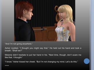 “And I’m not going anywhere.”Asher nodded. “I thought you might say that.” He held out his hand and took a breath. “Shall we?”Melanie didn’t hesitate to put her hand in his. “Next time, though, don’t scare me like that. I thought-”“I know.” Asher kissed her cheek. “But I’m not changing my mind. Let’s do this.”*****