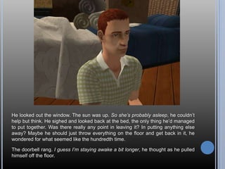 He looked out the window. The sun was up. So she’s probably asleep, he couldn’t help but think. He sighed and looked back at the bed, the only thing he’d managed to put together. Was there really any point in leaving it? In putting anything else away? Maybe he should just throw everything on the floor and get back in it, he wondered for what seemed like the hundredth time.The doorbell rang. I guess I’m staying awake a bit longer, he thought as he pulled himself off the floor.