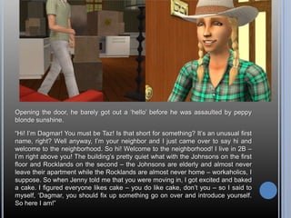 Opening the door, he barely got out a ‘hello’ before he was assaulted by peppy blonde sunshine.“Hi! I’m Dagmar! You must be Taz! Is that short for something? It’s an unusual first name, right? Well anyway, I’m your neighbor and I just came over to say hi and welcome to the neighborhood. So hi! Welcome to the neighborhood! I live in 2B – I’m right above you! The building’s pretty quiet what with the Johnsons on the first floor and Rocklands on the second – the Johnsons are elderly and almost never leave their apartment while the Rocklands are almost never home – workaholics, I suppose. So when Jenny told me that you were moving in, I got excited and baked a cake. I figured everyone likes cake – you do like cake, don’t you – so I said to myself, ‘Dagmar, you should fix up something go on over and introduce yourself. So here I am!”