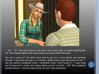 “…Um… Hi.” Taz was frozen to the spot. He’d never seen or heard anything like her. He slumped against the door trying to process what she’d said.“So can I come in?” He didn’t have time to get out a word before she barreled through. It was like she was on a mission, determined to get the scoop on him. “I see you haven’t unpacked much. I remember when I first moved in – I was living out of boxes for a week and eating taking out for a month – Oh!” She suddenly whirled around. “I should make dinner for you!” She exclaimed.