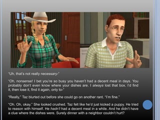 “Uh, that’s not really necessary-”“Oh, nonsense! I bet you’re so busy you haven’t had a decent meal in days. You probably don’t even know where your dishes are. I always lost that box. I’d find it, then lose it, find it again, only to-”“Really,” Taz blurted out before she could go on another rant. “I’m fine.”“Oh. Oh, okay.” She looked crushed. Taz felt like he’d just kicked a puppy. He tried to reason with himself. He hadn’t had a decent meal in a while. And he didn’t have a clue where the dishes were. Surely dinner with a neighbor couldn’t hurt?