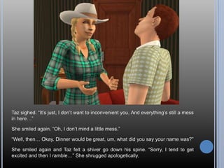 Taz sighed. “It’s just, I don’t want to inconvenient you. And everything’s still a mess in here…”She smiled again. “Oh, I don’t mind a little mess.”“Well, then… Okay. Dinner would be great, um, what did you say your name was?”She smiled again and Taz felt a shiver go down his spine. “Sorry, I tend to get excited and then I ramble…” She shrugged apologetically.
