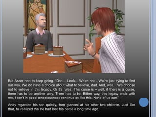 But Asher had to keep going. “Dad… Look… We’re not – We’re just trying to find our way. We do have a choice about what to believe, dad. And, well… We choose not to believe in this legacy. Or it’s rules. This curse is – well, if there is a curse, there has to be another way. There has to be. Either way, this legacy ends with me. I can’t in good consciousness continue on like this. None of us can.”Andy regarded his son quietly, then glanced at his other two children. Just like that, he realized that he had lost this battle a long time ago.