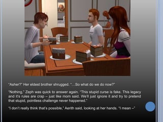“Asher?”Her eldest brother shrugged. “…So what do we do now?”“Nothing,” Zeph was quick to answer again. “This stupid curse is fake. This legacy and it’s rules are crap – just like mom said. We’ll just ignore it and try to pretend that stupid, pointless challenge never happened.”“I don’t really think that’s possible,” Aerith said, looking at her hands. “I mean –”