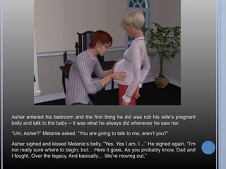 Asher entered his bedroom and the first thing he did was rub his wife’s pregnant belly and talk to the baby – it was what he always did whenever he saw her.“Um, Asher?” Melanie asked. “You are going to talk to me, aren’t you?”Asher sighed and kissed Melanie’s belly. “Yes. Yes I am. I…” He sighed again. “I’m not really sure where to begin, but… Here it goes. As you probably know, Dad and I fought. Over the legacy. And basically… We’re moving out.”