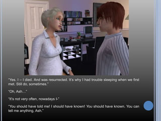 “Yes. I – I died. And was resurrected. It’s why I had trouble sleeping when we first met. Still do, sometimes.”“Oh, Ash…”“It’s not very often, nowadays I-”“You should have told me! I should have known! You should have known. You can tell me anything, Ash.”