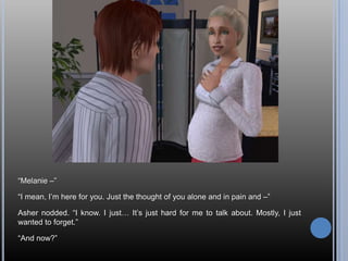 “Melanie –”“I mean, I’m here for you. Just the thought of you alone and in pain and –”Asher nodded. “I know. I just… It’s just hard for me to talk about. Mostly, I just wanted to forget.”“And now?”