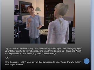 “My mom didn’t believe in any of it. She and my dad fought over the legacy right up until her death. It’s why she died. She was trying to save us – Skye and Aerith and Zeph and me. She died trying to stop the challenge.”“Oh.”“And I guess… I didn’t want any of that to happen to you. To us. It’s why I didn’t want to get married.”