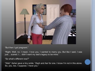 “But then I got pregnant.”“Right. Well, no. I mean, I love you. I wanted to marry you. But like I said, I was just… scared. I… didn’t want my dad’s legacy to be mine.”“So what’s different now?”“Well,” Asher gave a tiny smile. “Zeph and Aer for one. I know I’m not in this alone. So, you, too, I suppose. I have you.”