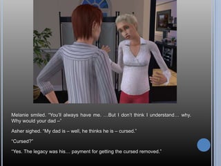 Melanie smiled. “You’ll always have me. …But I don’t think I understand… why. Why would your dad –”Asher sighed. “My dad is – well, he thinks he is – cursed.”“Cursed?”“Yes. The legacy was his… payment for getting the cursed removed.”