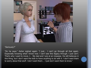 “Seriously?”“So he says.” Asher sighed again. “I just… I can’t go through all that again. Especially knowing what I know now. I can’t see this legacy through, I just can’t. That’s why I want to move. I… My dad and I are at an impasse. He still believes in this thing, but I don’t want the kids to have anything to do with it. I don’t want them to worry about that stuff. I don’t want them… I just don’t want them to know.”