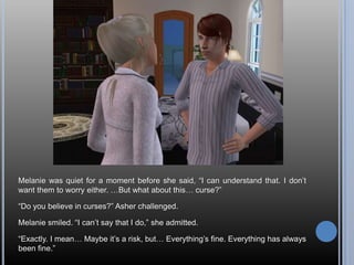 Melanie was quiet for a moment before she said, “I can understand that. I don’t want them to worry either. …But what about this… curse?”“Do you believe in curses?” Asher challenged.Melanie smiled. “I can’t say that I do,” she admitted.“Exactly. I mean… Maybe it’s a risk, but… Everything’s fine. Everything has always been fine.”