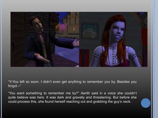 “Y-You left so soon. I didn’t even get anything to remember you by. Besides you forgot –”“You want something to remember me by?” Aerith said in a voice she couldn’t quite believe was hers. It was dark and gravelly and threatening. But before she could process this, she found herself reaching out and grabbing the guy’s neck.