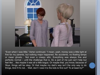 “Even when I was little,” Asher continued. “I mean, yeah, money was a little tight at first for my parents, but nothing major happened. No accidents, no floating lamps or mean ghosts… Not even a creepy attic. Everything was always fine and perfectly normal – until the challenge that is. So a part of me just can’t help but feel like… like maybe it was all a little bogus. Or maybe that, you know, because of Skye, things will be okay. Or that maybe my dad’s way isn’t the only way to do things. And if it’s not… Well, don’t I owe it to the kids to find out? To at least try?”