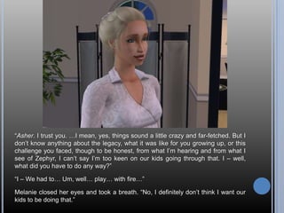 “Asher. I trust you. …I mean, yes, things sound a little crazy and far-fetched. But I don’t know anything about the legacy, what it was like for you growing up, or this challenge you faced, though to be honest, from what I’m hearing and from what I see of Zephyr, I can’t say I’m too keen on our kids going through that. I – well, what did you have to do any way?”“I – We had to… Um, well… play… with fire…”Melanie closed her eyes and took a breath. “No, I definitely don’t think I want our kids to be doing that.”