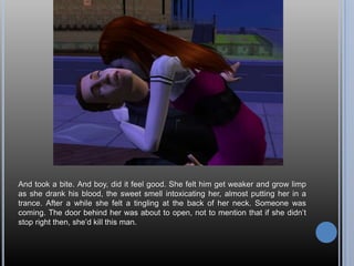 And took a bite. And boy, did it feel good. She felt him get weaker and grow limp as she drank his blood, the sweet smell intoxicating her, almost putting her in a trance. After a while she felt a tingling at the back of her neck. Someone was coming. The door behind her was about to open, not to mention that if she didn’t stop right then, she’d kill this man.