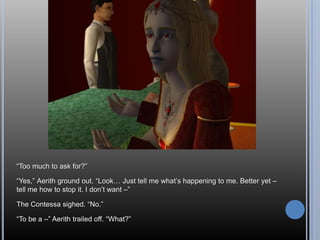 “Too much to ask for?”“Yes,” Aerith ground out. “Look… Just tell me what’s happening to me. Better yet – tell me how to stop it. I don’t want –”The Contessa sighed. “No.”“To be a –” Aerith trailed off. “What?”