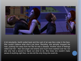 A bit reluctantly, Aerith pulled back and the rush of air was like a slap in the face. She couldn’t believe what she’d just done. Recoiling, she abruptly dropped the man, pushing him away from her like he was a disease. Another wave of feelings rolled over her – fear and anger and shame and much more washed over her, but she only had a second to figure out what to do. She knew she couldn’t make sense of anything right then, so she did the only thing she could do.