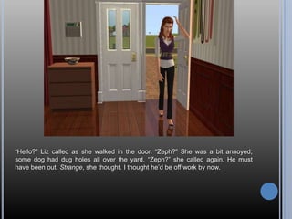 “Hello?” Liz called as she walked in the door. “Zeph?” She was a bit annoyed; some dog had dug holes all over the yard. “Zeph?” she called again. He must have been out. Strange, she thought. I thought he’d be off work by now.