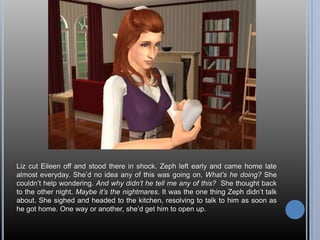 Liz cut Eileen off and stood there in shock. Zeph left early and came home late almost everyday. She’d no idea any of this was going on. What’s he doing? She couldn’t help wondering. And why didn’t he tell me any of this?  She thought back to the other night. Maybe it’s the nightmares. It was the one thing Zeph didn’t talk about. She sighed and headed to the kitchen, resolving to talk to him as soon as he got home. One way or another, she’d get him to open up.