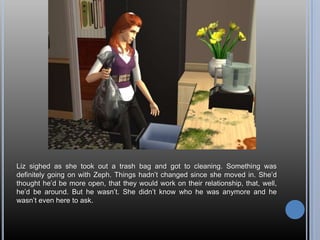 Liz sighed as she took out a trash bag and got to cleaning. Something was definitely going on with Zeph. Things hadn’t changed since she moved in. She’d thought he’d be more open, that they would work on their relationship, that, well,  he’d be around. But he wasn’t. She didn’t know who he was anymore and he wasn’t even here to ask.