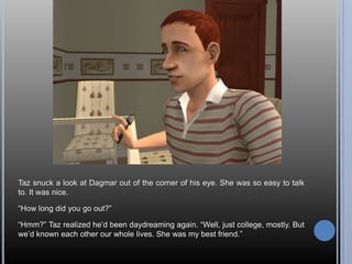 Taz snuck a look at Dagmar out of the corner of his eye. She was so easy to talk to. It was nice.“How long did you go out?”“Hmm?” Taz realized he’d been daydreaming again. “Well, just college, mostly. But we’d known each other our whole lives. She was my best friend.”