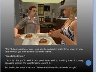 “They’ll drag you all over town, force you to start dating again, throw water on your face when all you want to do is stay home in bed...”“Sounds like torture.”“Oh, it is. But you’ll need it. And you’ll even end up thanking them for every agonizing second. The laughter alone is worth it.”Taz smiled, but it was a sad one. “I don’t really have a lot of friends, though.”