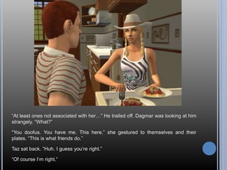 “At least ones not associated with her…” He trailed off. Dagmar was looking at him strangely. “What?”“You doofus. You have me. This here,” she gestured to themselves and their plates. “This is what friends do.”Taz sat back. “Huh. I guess you’re right.”“Of course I’m right.”