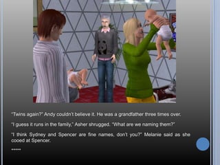 “Twins again?” Andy couldn’t believe it. He was a grandfather three times over.“I guess it runs in the family,” Asher shrugged. “What are we naming them?”“I think Sydney and Spencer are fine names, don’t you?” Melanie said as she cooed at Spencer.*****