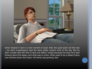 Asher relaxed in bed in a rare moment of quiet. Well, the quiet wasn’t all that rare – his dad’s snapdragons kept the twins pretty content most of the day. But he didn’t usually take the time to stop and reflect, mostly because he know he’d start thinking about the legacy and what was to come. What used to be a distant future now loomed closer and closer. His family was growing, fast.