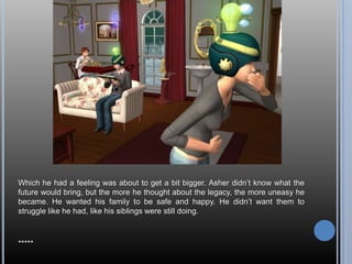 Which he had a feeling was about to get a bit bigger. Asher didn’t know what the future would bring, but the more he thought about the legacy, the more uneasy he became. He wanted his family to be safe and happy. He didn’t want them to struggle like he had, like his siblings were still doing.*****