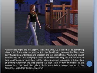Another late night and no Zephyr. Well, this time, Liz decided to do something about that. She made her way back to the Académie, guessing that Zeph was busy hanging out with Roxie and Blossom and lost track of time. Again. She wasn’t exactly keen on Zeph hanging out with those two – not only did she disprove of their less than savory activities, but they always seemed to possess a distinct lack of clothing whenever she was around. Liz didn’t like to think of herself as the jealous type, but, well, the girls – Roxie especially – always seemed to be flaunting… Well, their bodies. At Zephyr.
