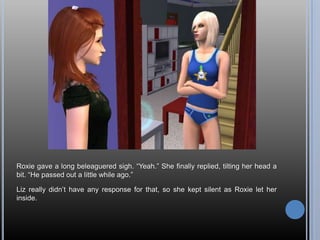 Roxie gave a long beleaguered sigh. “Yeah.” She finally replied, tilting her head a bit. “He passed out a little while ago.”Liz really didn’t have any response for that, so she kept silent as Roxie let her inside.