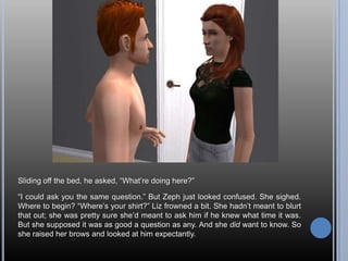 Sliding off the bed, he asked, “What’re doing here?”“I could ask you the same question.” But Zeph just looked confused. She sighed. Where to begin? “Where’s your shirt?” Liz frowned a bit. She hadn’t meant to blurt that out; she was pretty sure she’d meant to ask him if he knew what time it was. But she supposed it was as good a question as any. And she did want to know. So she raised her brows and looked at him expectantly.